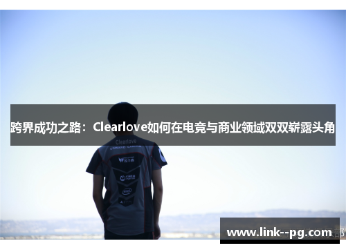 跨界成功之路：Clearlove如何在电竞与商业领域双双崭露头角