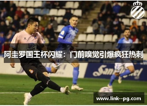 阿圭罗国王杯闪耀：门前嗅觉引爆疯狂热刺