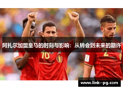 阿扎尔加盟皇马的时刻与影响：从转会到未来的期许