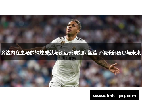 齐达内在皇马的辉煌成就与深远影响如何塑造了俱乐部历史与未来