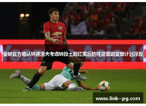 曼联官方确认林德洛夫考虑转投土超红魔后防或迎重组夏窗计划浮现