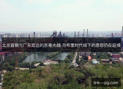 北京首钢与广东宏远的京粤大战 马布里时代结下的恩怨仍在延续 北京首钢与广东宏远的京粤大战 马布里时代结下的恩怨仍在延续