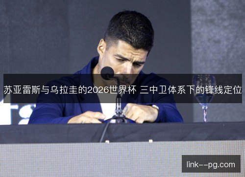 苏亚雷斯与乌拉圭的2026世界杯 三中卫体系下的锋线定位 苏亚雷斯与乌拉圭的2026世界杯 三中卫体系下的锋线定位
